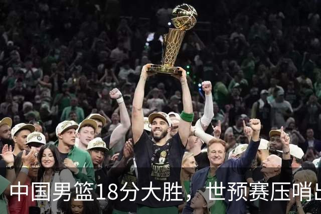 中国男篮18分大胜，世预赛压哨出线！剩一个悬念：日韩与联手做局
